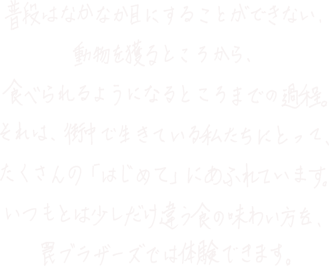普段はなかなか目にすることができない、動物を獲るところから、食べられるようになるところまでの過程。それは、街中で生きている私たちにとって、たくさんの「はじめて」にあふれています。いつもとは少しだけ違う食の味わい方を、罠ブラザーズでは体験できます。